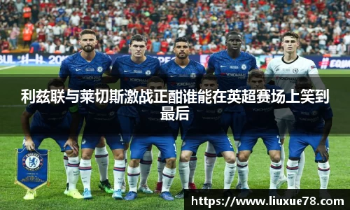 利兹联与莱切斯激战正酣谁能在英超赛场上笑到最后