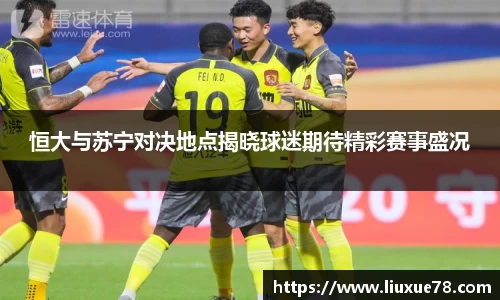 恒大与苏宁对决地点揭晓球迷期待精彩赛事盛况