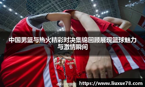 中国男篮与热火精彩对决集锦回顾展现篮球魅力与激情瞬间